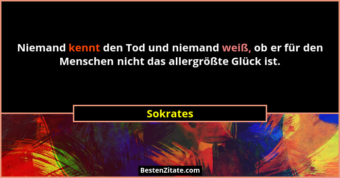 Niemand kennt den Tod und niemand weiß, ob er für den Menschen nicht das allergrößte Glück ist.... - Sokrates