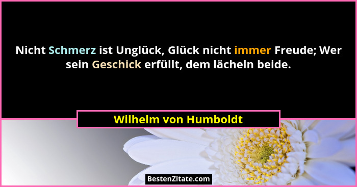 Nicht Schmerz ist Unglück, Glück nicht immer Freude; Wer sein Geschick erfüllt, dem lächeln beide.... - Wilhelm von Humboldt