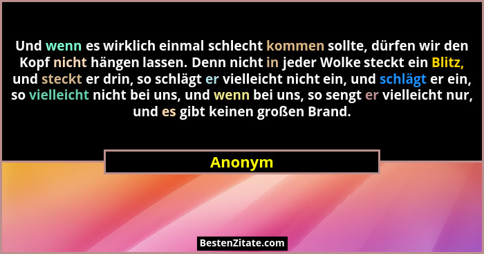 Und wenn es wirklich einmal schlecht kommen sollte, dürfen wir den Kopf nicht hängen lassen. Denn nicht in jeder Wolke steckt ein Blitz, und... - Anonym