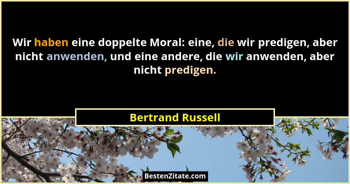Wir haben eine doppelte Moral: eine, die wir predigen, aber nicht anwenden, und eine andere, die wir anwenden, aber nicht predigen.... - Bertrand Russell