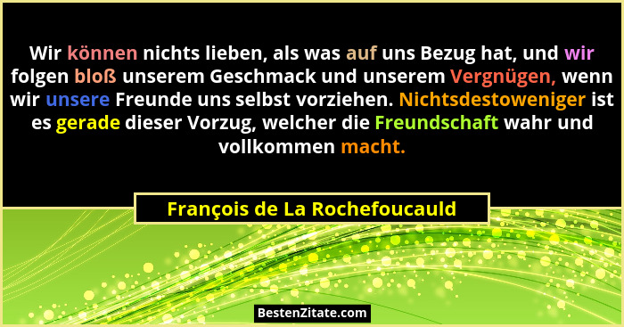 Wir können nichts lieben, als was auf uns Bezug hat, und wir folgen bloß unserem Geschmack und unserem Vergnügen, wenn... - François de La Rochefoucauld