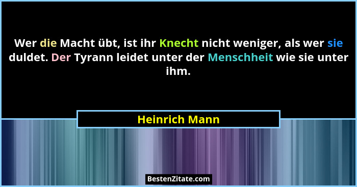 Wer die Macht übt, ist ihr Knecht nicht weniger, als wer sie duldet. Der Tyrann leidet unter der Menschheit wie sie unter ihm.... - Heinrich Mann