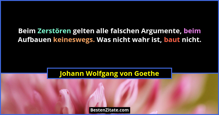 Beim Zerstören gelten alle falschen Argumente, beim Aufbauen keineswegs. Was nicht wahr ist, baut nicht.... - Johann Wolfgang von Goethe