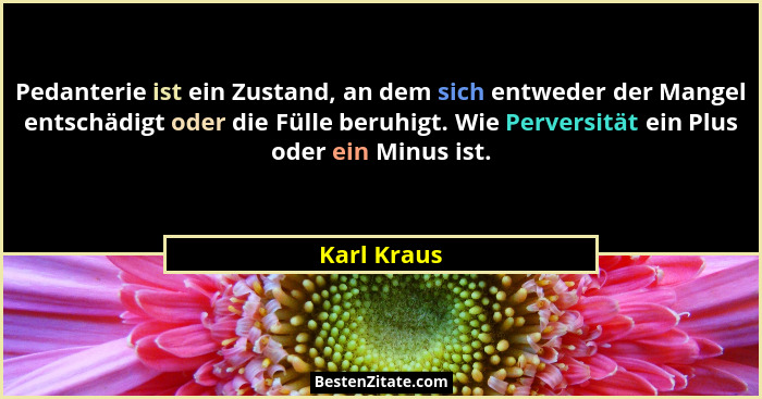 Pedanterie ist ein Zustand, an dem sich entweder der Mangel entschädigt oder die Fülle beruhigt. Wie Perversität ein Plus oder ein Minus... - Karl Kraus