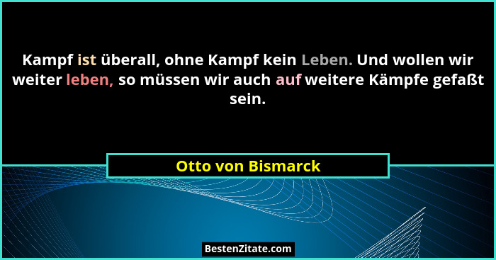 Kampf ist überall, ohne Kampf kein Leben. Und wollen wir weiter leben, so müssen wir auch auf weitere Kämpfe gefaßt sein.... - Otto von Bismarck
