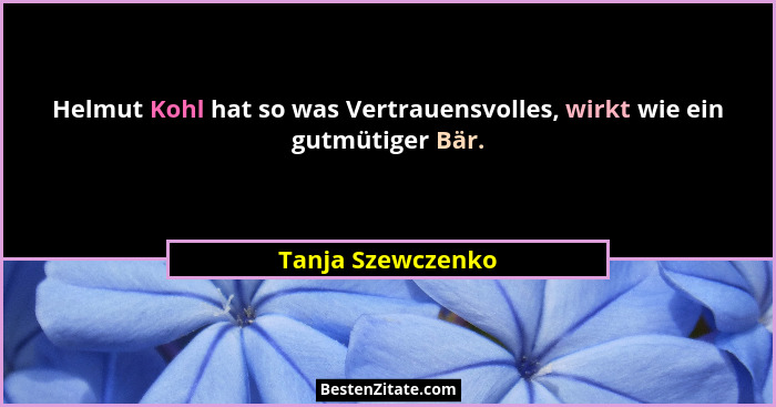 Helmut Kohl hat so was Vertrauensvolles, wirkt wie ein gutmütiger Bär.... - Tanja Szewczenko