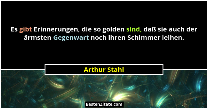 Es gibt Erinnerungen, die so golden sind, daß sie auch der ärmsten Gegenwart noch ihren Schimmer leihen.... - Arthur Stahl