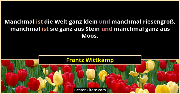 Manchmal ist die Welt ganz klein und manchmal riesengroß, manchmal ist sie ganz aus Stein und manchmal ganz aus Moos.... - Frantz Wittkamp