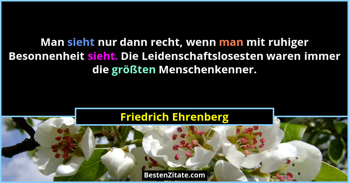 Man sieht nur dann recht, wenn man mit ruhiger Besonnenheit sieht. Die Leidenschaftslosesten waren immer die größten Menschenken... - Friedrich Ehrenberg