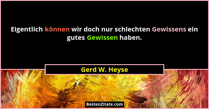 Eigentlich können wir doch nur schlechten Gewissens ein gutes Gewissen haben.... - Gerd W. Heyse