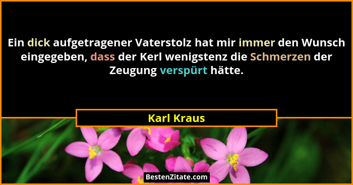 Ein dick aufgetragener Vaterstolz hat mir immer den Wunsch eingegeben, dass der Kerl wenigstenz die Schmerzen der Zeugung verspürt hätte.... - Karl Kraus