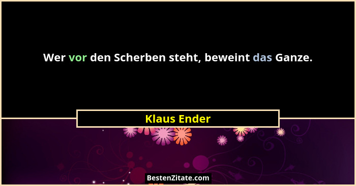 Wer vor den Scherben steht, beweint das Ganze.... - Klaus Ender