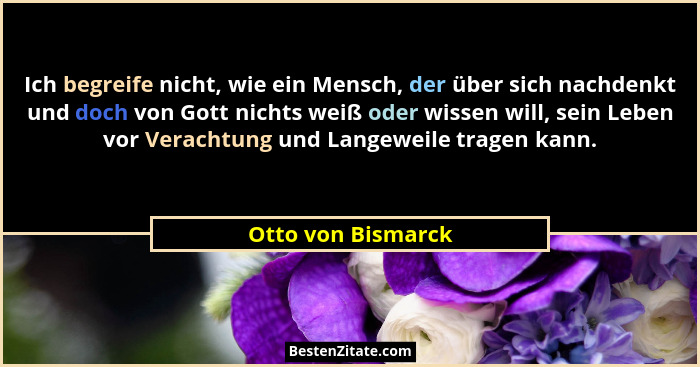 Ich begreife nicht, wie ein Mensch, der über sich nachdenkt und doch von Gott nichts weiß oder wissen will, sein Leben vor Veracht... - Otto von Bismarck