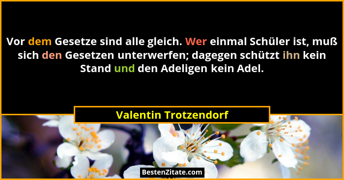 Vor dem Gesetze sind alle gleich. Wer einmal Schüler ist, muß sich den Gesetzen unterwerfen; dagegen schützt ihn kein Stand und... - Valentin Trotzendorf
