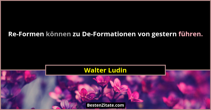 Re-Formen können zu De-Formationen von gestern führen.... - Walter Ludin
