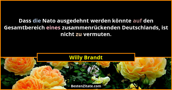 Dass die Nato ausgedehnt werden könnte auf den Gesamtbereich eines zusammenrückenden Deutschlands, ist nicht zu vermuten.... - Willy Brandt