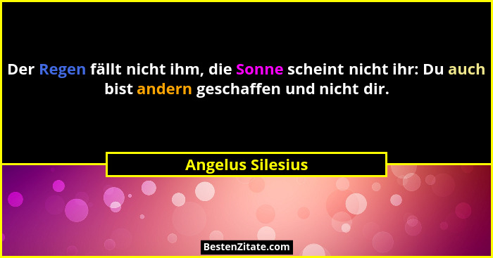 Der Regen fällt nicht ihm, die Sonne scheint nicht ihr: Du auch bist andern geschaffen und nicht dir.... - Angelus Silesius