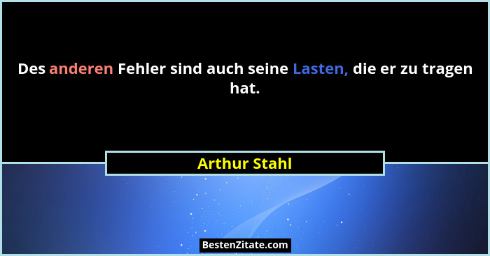 Des anderen Fehler sind auch seine Lasten, die er zu tragen hat.... - Arthur Stahl