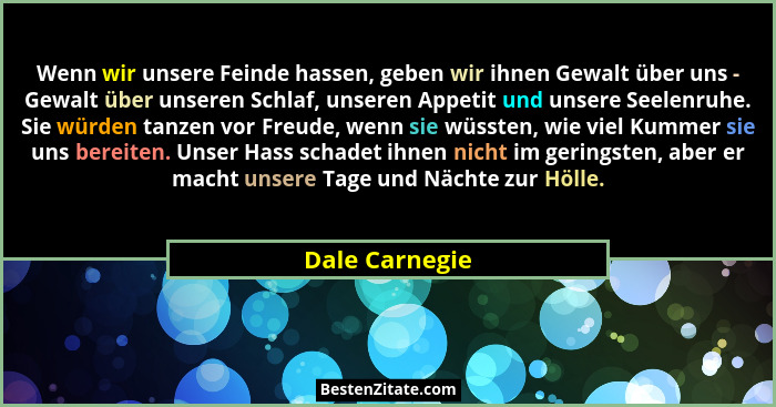 Wenn wir unsere Feinde hassen, geben wir ihnen Gewalt über uns - Gewalt über unseren Schlaf, unseren Appetit und unsere Seelenruhe. Si... - Dale Carnegie