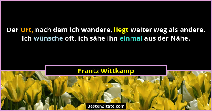 Der Ort, nach dem ich wandere, liegt weiter weg als andere. Ich wünsche oft, ich sähe ihn einmal aus der Nähe.... - Frantz Wittkamp