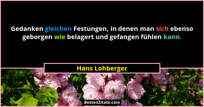Gedanken gleichen Festungen, in denen man sich ebenso geborgen wie belagert und gefangen fühlen kann.... - Hans Lohberger