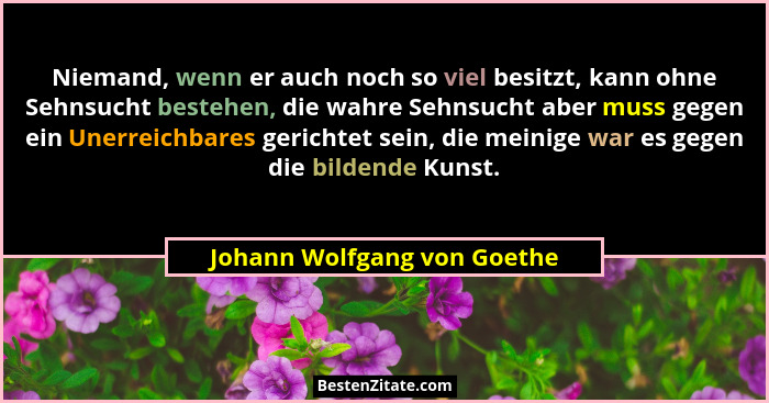 Niemand, wenn er auch noch so viel besitzt, kann ohne Sehnsucht bestehen, die wahre Sehnsucht aber muss gegen ein Unerrei... - Johann Wolfgang von Goethe