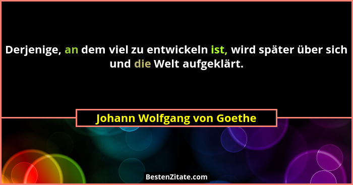 Derjenige, an dem viel zu entwickeln ist, wird später über sich und die Welt aufgeklärt.... - Johann Wolfgang von Goethe
