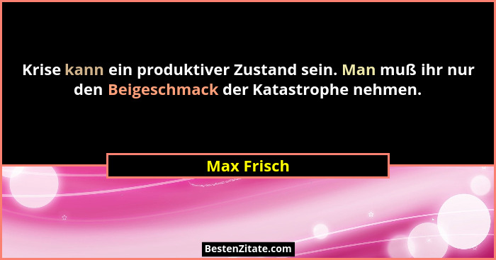 Krise kann ein produktiver Zustand sein. Man muß ihr nur den Beigeschmack der Katastrophe nehmen.... - Max Frisch