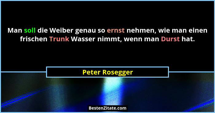 Man soll die Weiber genau so ernst nehmen, wie man einen frischen Trunk Wasser nimmt, wenn man Durst hat.... - Peter Rosegger
