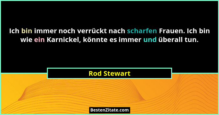 Ich bin immer noch verrückt nach scharfen Frauen. Ich bin wie ein Karnickel, könnte es immer und überall tun.... - Rod Stewart