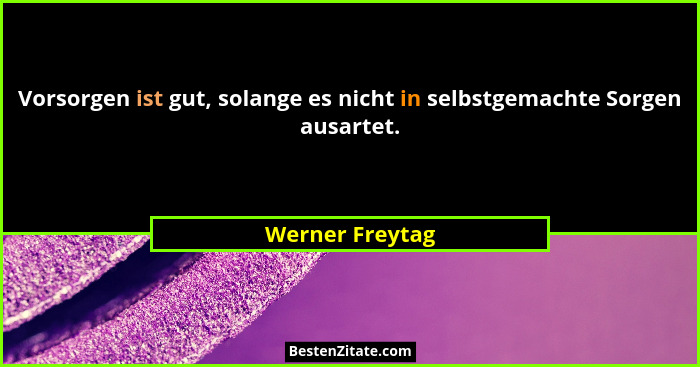 Vorsorgen ist gut, solange es nicht in selbstgemachte Sorgen ausartet.... - Werner Freytag