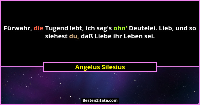 Fürwahr, die Tugend lebt, ich sag's ohn' Deutelei. Lieb, und so siehest du, daß Liebe ihr Leben sei.... - Angelus Silesius