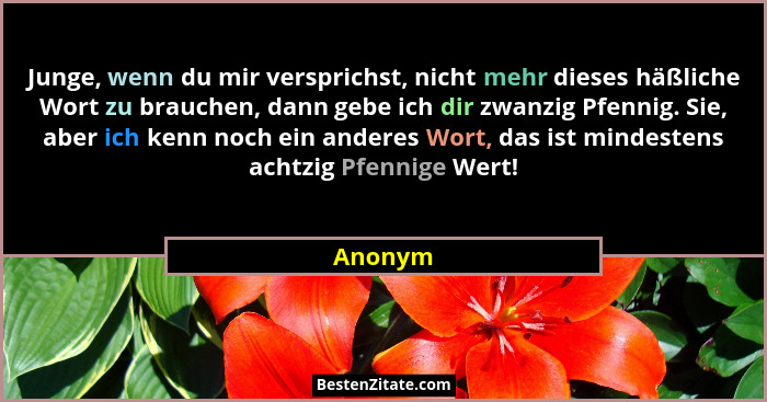 Junge, wenn du mir versprichst, nicht mehr dieses häßliche Wort zu brauchen, dann gebe ich dir zwanzig Pfennig. Sie, aber ich kenn noch ein a... - Anonym