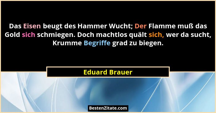 Das Eisen beugt des Hammer Wucht; Der Flamme muß das Gold sich schmiegen. Doch machtlos quält sich, wer da sucht, Krumme Begriffe grad... - Eduard Brauer
