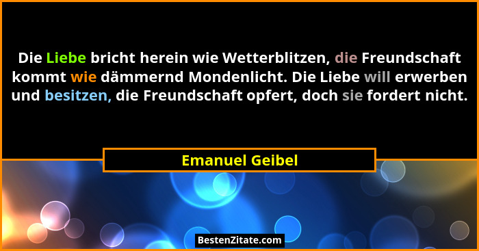 Die Liebe bricht herein wie Wetterblitzen, die Freundschaft kommt wie dämmernd Mondenlicht. Die Liebe will erwerben und besitzen, die... - Emanuel Geibel