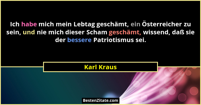 Ich habe mich mein Lebtag geschämt, ein Österreicher zu sein, und nie mich dieser Scham geschämt, wissend, daß sie der bessere Patriotism... - Karl Kraus