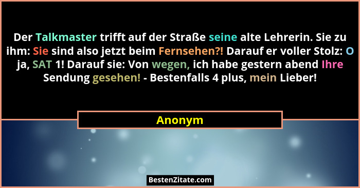 Der Talkmaster trifft auf der Straße seine alte Lehrerin. Sie zu ihm: Sie sind also jetzt beim Fernsehen?! Darauf er voller Stolz: O ja, SAT... - Anonym