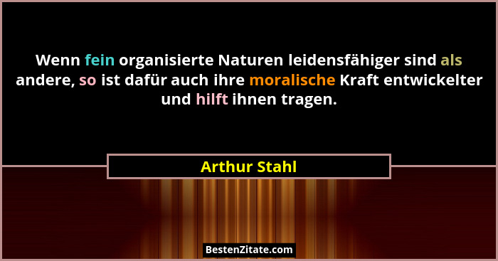 Wenn fein organisierte Naturen leidensfähiger sind als andere, so ist dafür auch ihre moralische Kraft entwickelter und hilft ihnen tra... - Arthur Stahl