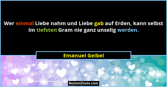 Wer einmal Liebe nahm und Liebe gab auf Erden, kann selbst im tiefsten Gram nie ganz unselig werden.... - Emanuel Geibel