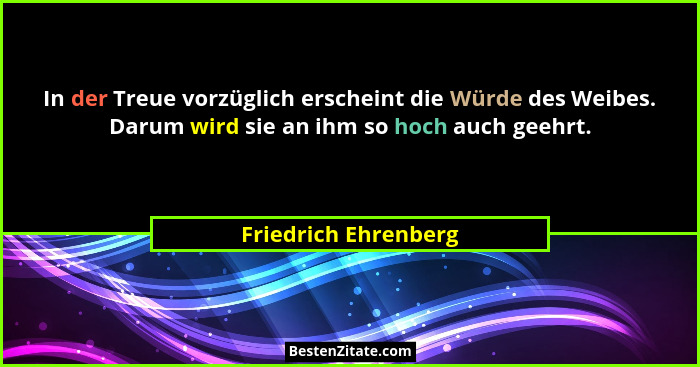 In der Treue vorzüglich erscheint die Würde des Weibes. Darum wird sie an ihm so hoch auch geehrt.... - Friedrich Ehrenberg