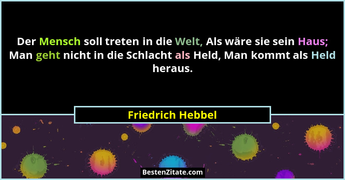 Der Mensch soll treten in die Welt, Als wäre sie sein Haus; Man geht nicht in die Schlacht als Held, Man kommt als Held heraus.... - Friedrich Hebbel