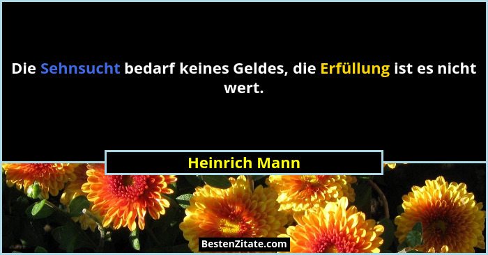 Die Sehnsucht bedarf keines Geldes, die Erfüllung ist es nicht wert.... - Heinrich Mann