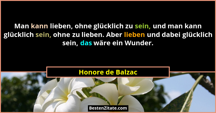 Man kann lieben, ohne glücklich zu sein, und man kann glücklich sein, ohne zu lieben. Aber lieben und dabei glücklich sein, das wär... - Honore de Balzac