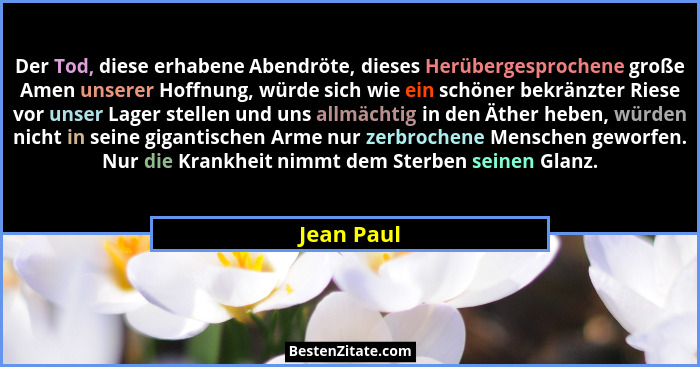 Der Tod, diese erhabene Abendröte, dieses Herübergesprochene große Amen unserer Hoffnung, würde sich wie ein schöner bekränzter Riese vor... - Jean Paul
