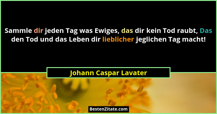 Sammle dir jeden Tag was Ewiges, das dir kein Tod raubt, Das den Tod und das Leben dir lieblicher jeglichen Tag macht!... - Johann Caspar Lavater