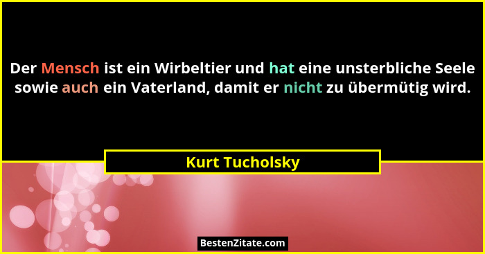Der Mensch ist ein Wirbeltier und hat eine unsterbliche Seele sowie auch ein Vaterland, damit er nicht zu übermütig wird.... - Kurt Tucholsky