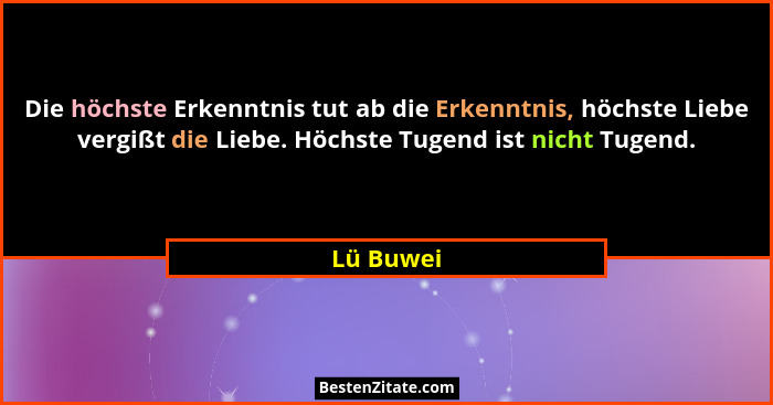 Die höchste Erkenntnis tut ab die Erkenntnis, höchste Liebe vergißt die Liebe. Höchste Tugend ist nicht Tugend.... - Lü Buwei