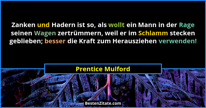 Zanken und Hadern ist so, als wollt ein Mann in der Rage seinen Wagen zertrümmern, weil er im Schlamm stecken geblieben; besser die... - Prentice Mulford