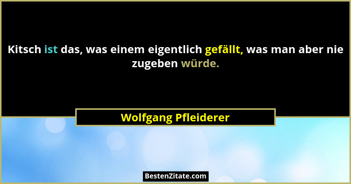 Kitsch ist das, was einem eigentlich gefällt, was man aber nie zugeben würde.... - Wolfgang Pfleiderer