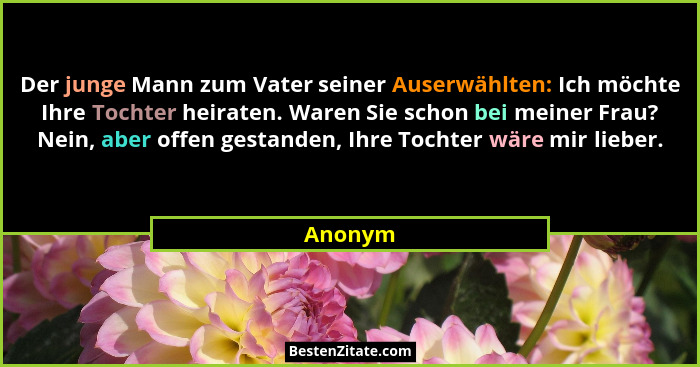 Der junge Mann zum Vater seiner Auserwählten: Ich möchte Ihre Tochter heiraten. Waren Sie schon bei meiner Frau? Nein, aber offen gestanden,... - Anonym